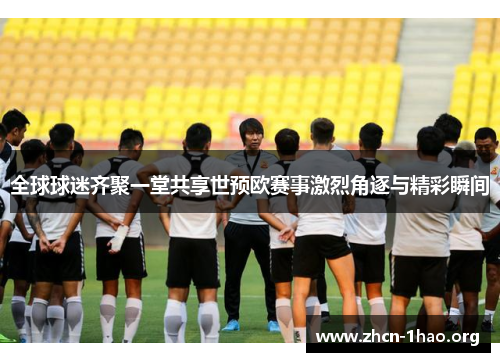 全球球迷齐聚一堂共享世预欧赛事激烈角逐与精彩瞬间