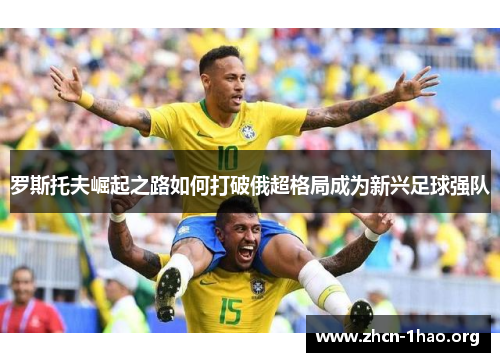 罗斯托夫崛起之路如何打破俄超格局成为新兴足球强队 罗斯托夫崛起之路如何打破俄超格局成为新兴足球强队