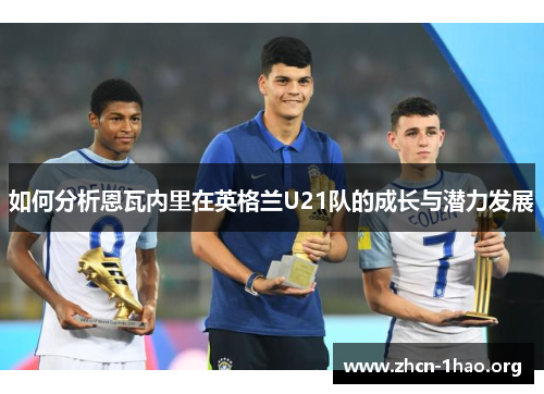 如何分析恩瓦内里在英格兰U21队的成长与潜力发展 如何分析恩瓦内里在英格兰U21队的成长与潜力发展